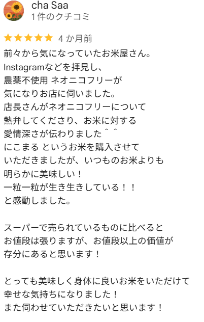cha Saaさんの口コミ（星5）：前々から気になっていたお米屋さん。Instagramなどを拝見し、農薬不使用 ネオニコフリーが気になりお店に伺いました。店長さんがネオニコフリーについて熱弁してくださり、お米に対する愛情深さが伝わりました。にこまるというお米を購入させていただきましたが、いつものお米よりも明らかに美味しい！一粒一粒が生き生きしている！！と感動しました。スーパーで売られているものに比べるとお値段は張りますが、お値段以上の価値が存分にあると思います！とっても美味しく身体に良いお米をいただけて幸せな気持ちになりました！また伺わせていただきたいと思います！