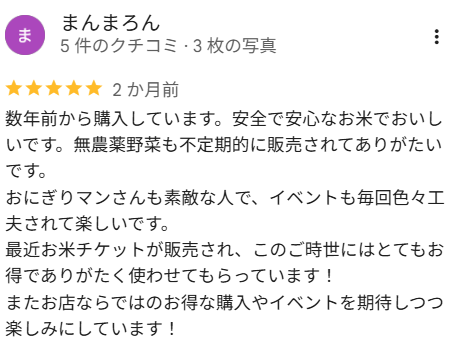 まんまろんさんの口コミ（星5）：数年前から購入しています。安全で安心なお米でおいしいです。無農薬野菜も不定期的に販売されてありがたいです。おにぎりマンさんも素敵な人で、イベントも毎回色々工夫されて楽しいです。最近お米チケットが販売され、このご時世にはとてもお得でありがたく使わせてもらっています！またお店ならではのお得な購入やイベントを期待しつつ楽しみにしています！