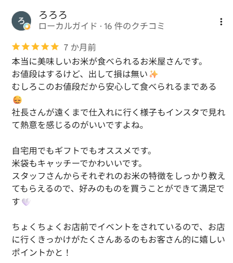 ろろろさんの口コミ（星5）：本当に美味しいお米が食べられるお米屋さんです。お値段はするけど、出して損は無い。むしろこのお値段だから安心して食べられるまである。社長さんが遠くまで仕入れに行く様子もインスタで見れて熱意を感じるのがいいですよね。自宅用でもギフトでもオススメです。米袋もキャッチーでかわいいです。スタッフさんからそれぞれのお米の特徴をしっかり教えてもらえるので、好みのものを買うことができて満足です。ちょくちょくお店前でイベントをされているので、お店に行くきっかけがたくさんあるのもお客さん的に嬉しいポイントかと！